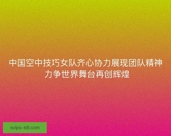 中国空中技巧女队齐心协力展现团队精神 力争世界舞台再创辉煌