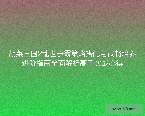 胡莱三国2乱世争霸策略搭配与武将培养进阶指南全面解析高手实战心得