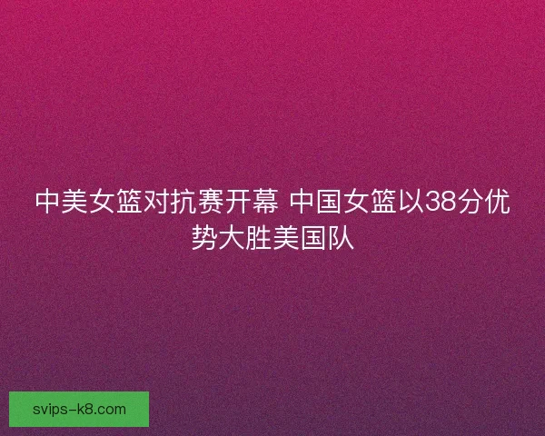 中美女篮对抗赛开幕 中国女篮以38分优势大胜美国队