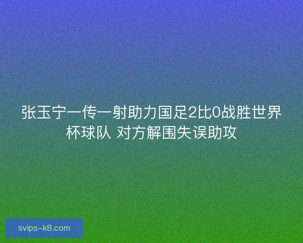 张玉宁一传一射助力国足2比0战胜世界杯球队 对方解围失误助攻