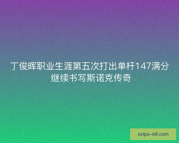 丁俊晖职业生涯第五次打出单杆147满分 继续书写斯诺克传奇