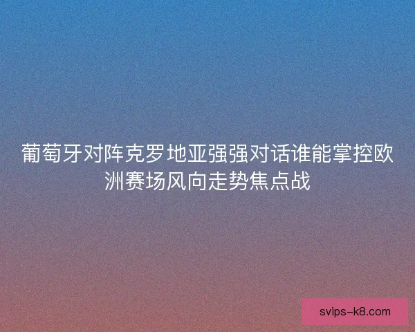 葡萄牙对阵克罗地亚强强对话谁能掌控欧洲赛场风向走势焦点战