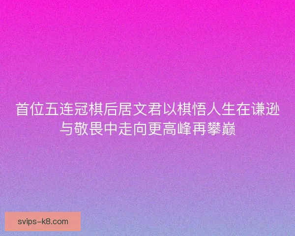 首位五连冠棋后居文君以棋悟人生在谦逊与敬畏中走向更高峰再攀巅