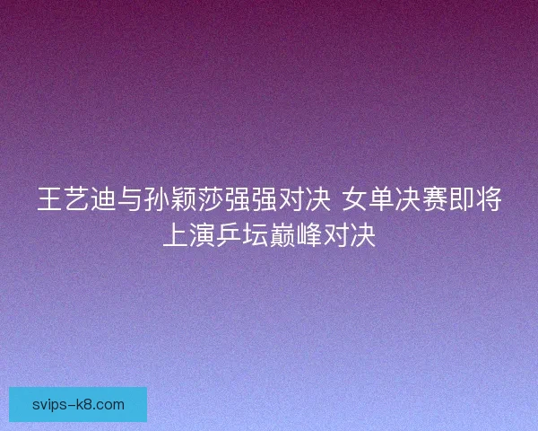 王艺迪与孙颖莎强强对决 女单决赛即将上演乒坛巅峰对决