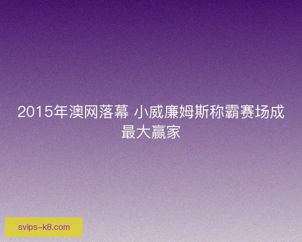 2015年澳网落幕 小威廉姆斯称霸赛场成最大赢家 2015年澳网落幕 小威廉姆斯称霸赛场成最大赢家