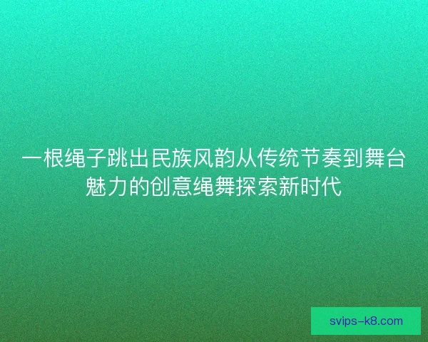 一根绳子跳出民族风韵从传统节奏到舞台魅力的创意绳舞探索新时代 一根绳子跳出民族风韵从传统节奏到舞台魅力的创意绳舞探索新时代