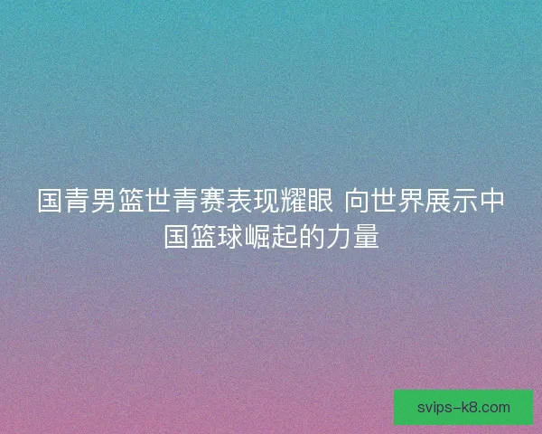 国青男篮世青赛表现耀眼 向世界展示中国篮球崛起的力量 国青男篮世青赛表现耀眼 向世界展示中国篮球崛起的力量