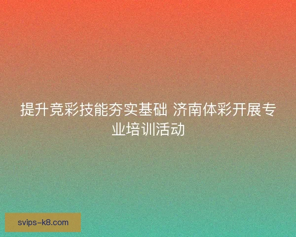 提升竞彩技能夯实基础 济南体彩开展专业培训活动 提升竞彩技能夯实基础 济南体彩开展专业培训活动